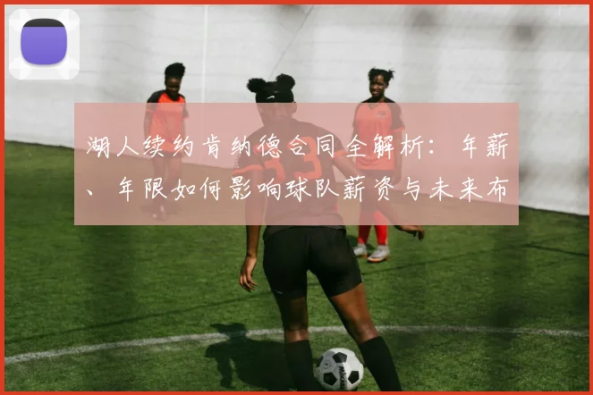湖人续约肯纳德合同全解析：年薪、年限如何影响球队薪资与未来布局
