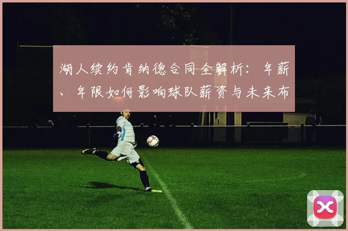 湖人续约肯纳德合同全解析：年薪、年限如何影响球队薪资与未来布局