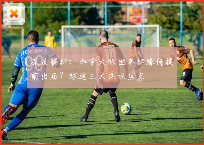 深度解析：加拿大队世界杯缘何提前出局？球迷三大热议焦点
