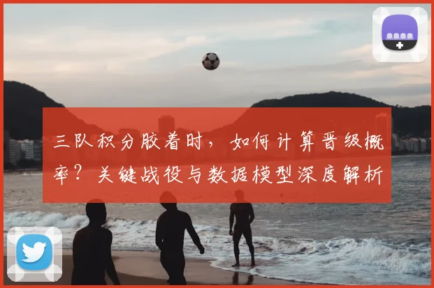 三队积分胶着时，如何计算晋级概率？关键战役与数据模型深度解析