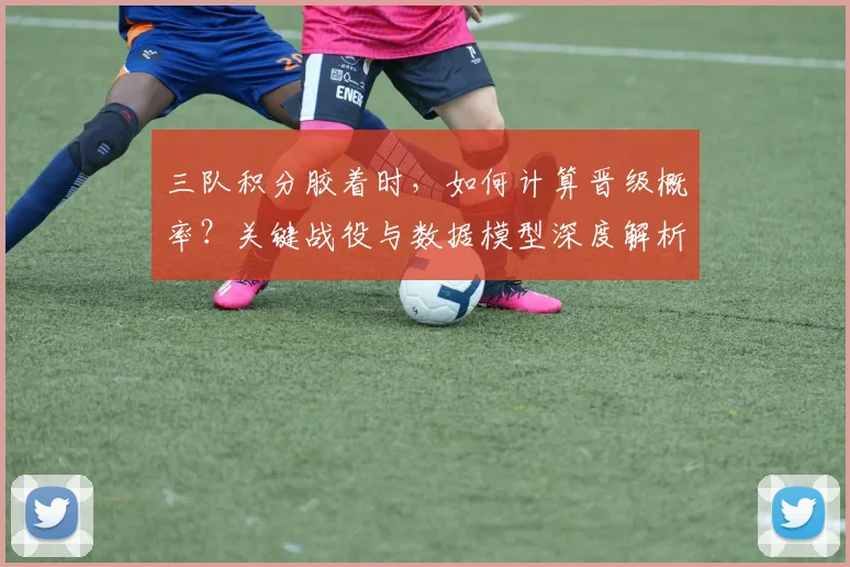 三队积分胶着时，如何计算晋级概率？关键战役与数据模型深度解析