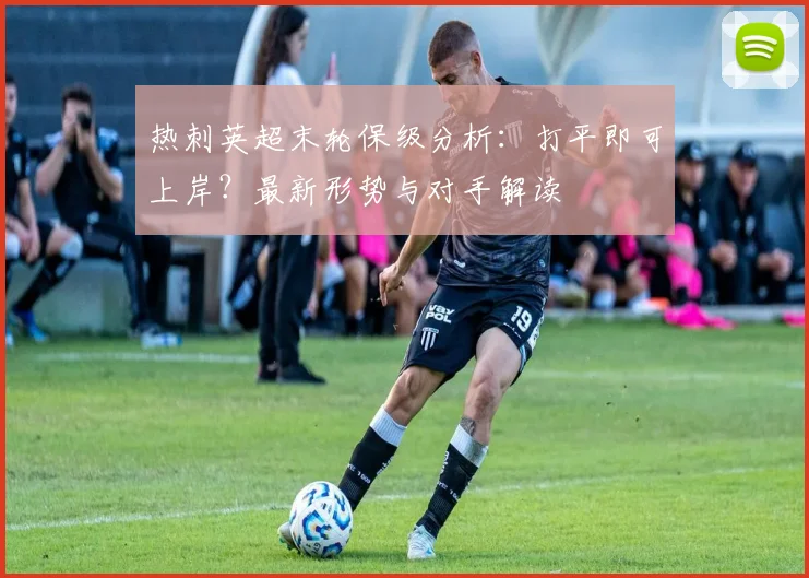 热刺英超末轮保级分析：打平即可上岸？最新形势与对手解读